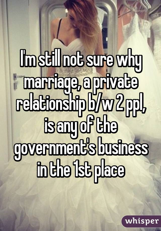 I'm still not sure why marriage, a private relationship b/w 2 ppl, is any of the government's business in the 1st place