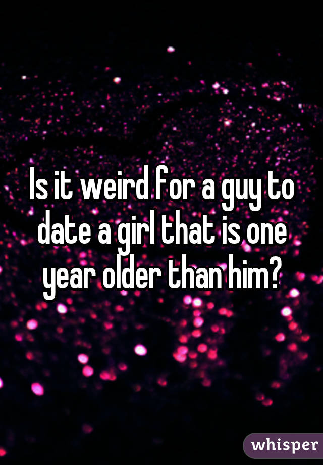 Is it weird for a guy to date a girl that is one year older than him?