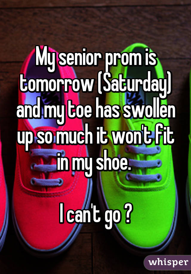 My senior prom is tomorrow (Saturday) and my toe has swollen up so much it won't fit in my shoe. 

I can't go 😭