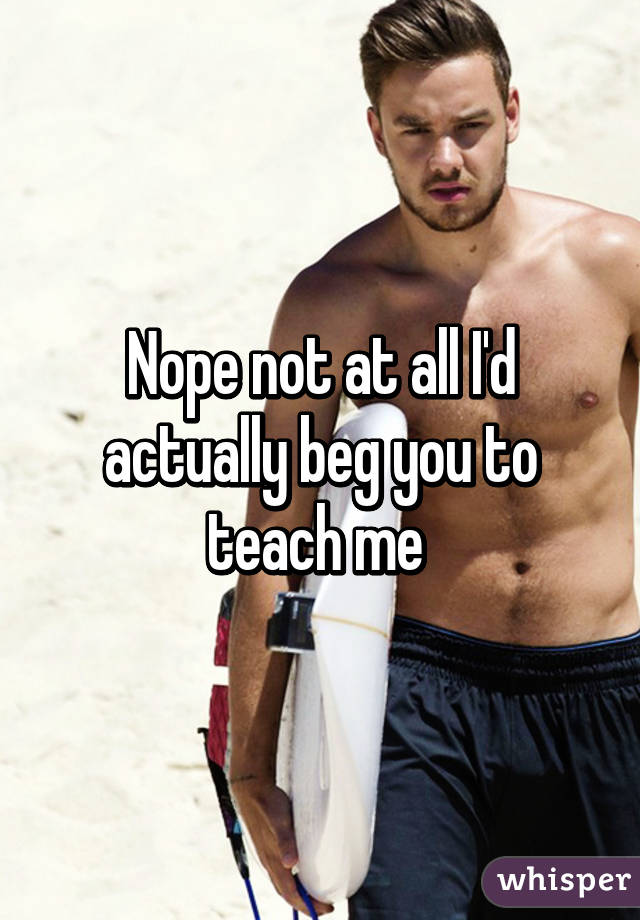 Nope not at all I'd actually beg you to teach me 