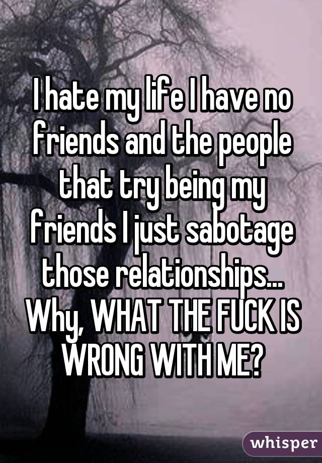 I hate my life I have no friends and the people that try being my friends I just sabotage those relationships... Why, WHAT THE FUCK IS WRONG WITH ME?