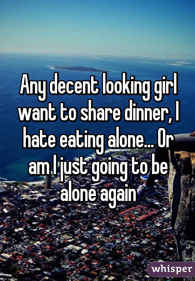 Any decent looking girl want to share dinner, I hate eating alone... Or am I just going to be alone again