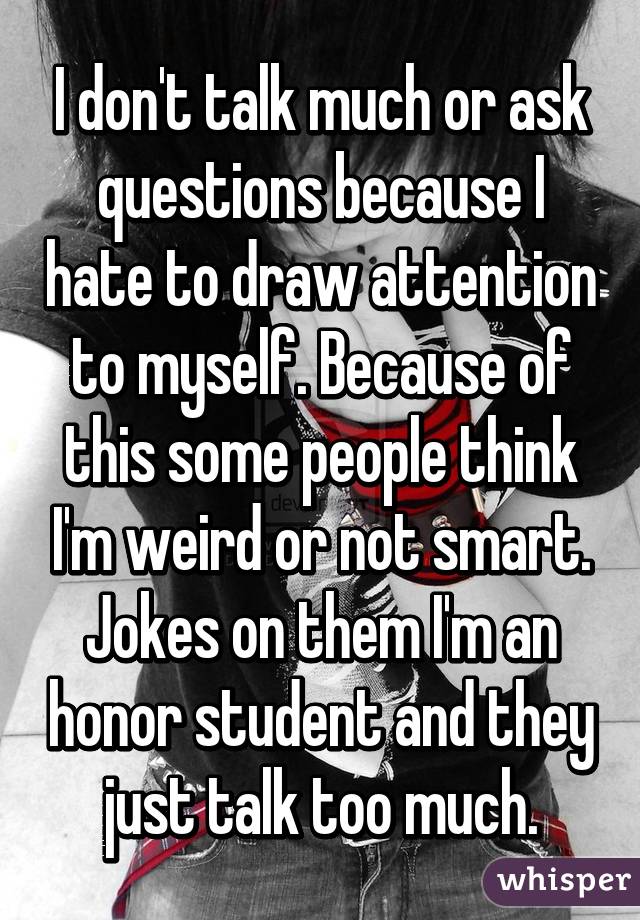 I don't talk much or ask questions because I hate to draw attention to myself. Because of this some people think I'm weird or not smart. Jokes on them I'm an honor student and they just talk too much.