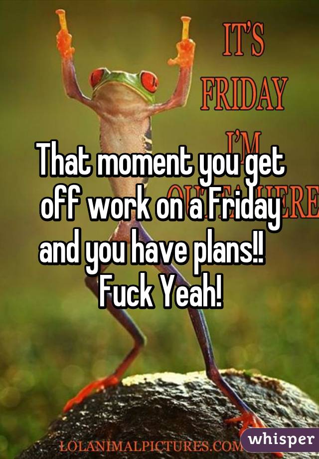 That moment you get off work on a Friday and you have plans!!    Fuck Yeah!