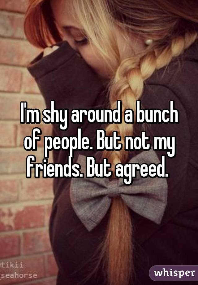 I'm shy around a bunch of people. But not my friends. But agreed. 