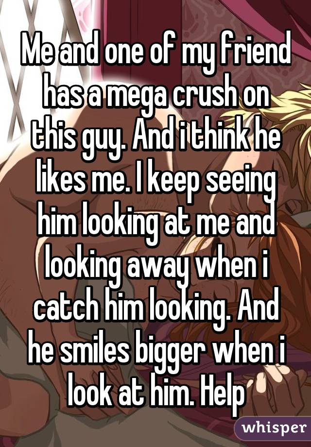 Me and one of my friend has a mega crush on this guy. And i think he likes me. I keep seeing him looking at me and looking away when i catch him looking. And he smiles bigger when i look at him. Help