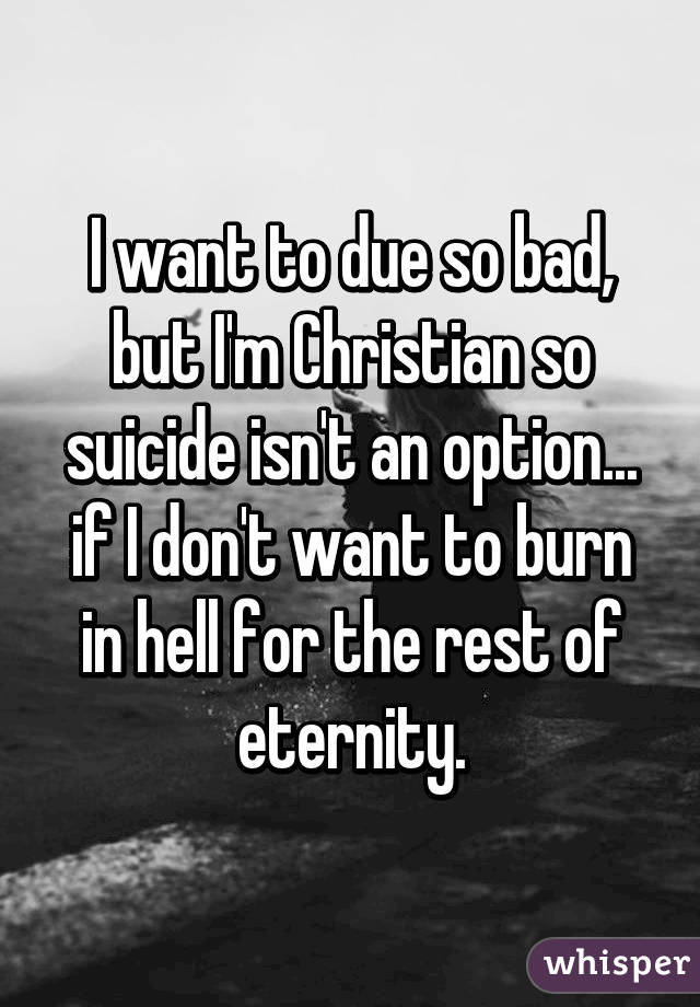 I want to due so bad, but I'm Christian so suicide isn't an option... if I don't want to burn in hell for the rest of eternity.