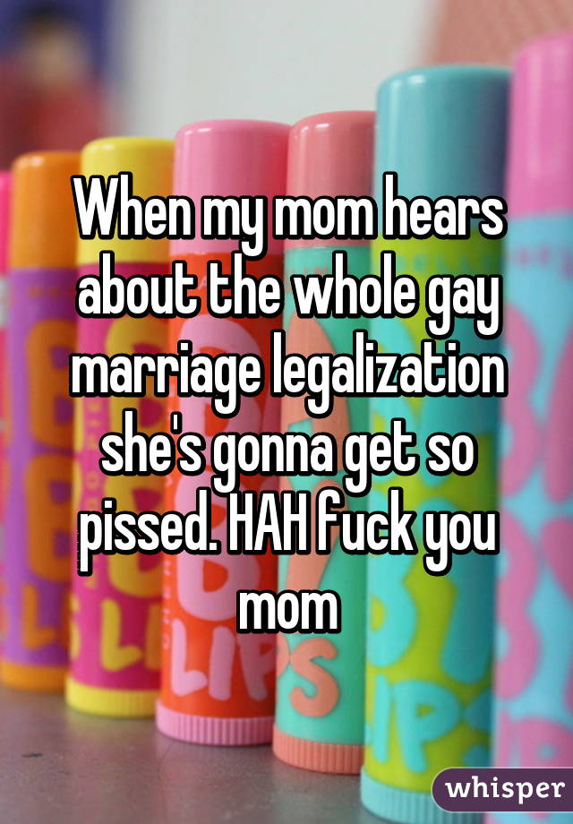 When my mom hears about the whole gay marriage legalization she's gonna get so pissed. HAH fuck you mom