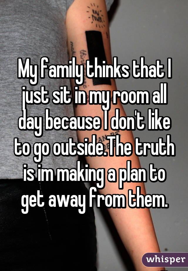 My family thinks that I just sit in my room all day because I don't like to go outside.The truth is im making a plan to get away from them.