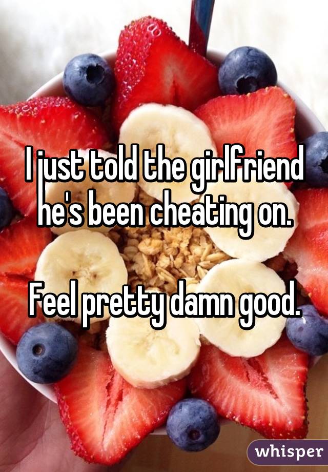 I just told the girlfriend he's been cheating on.

Feel pretty damn good.