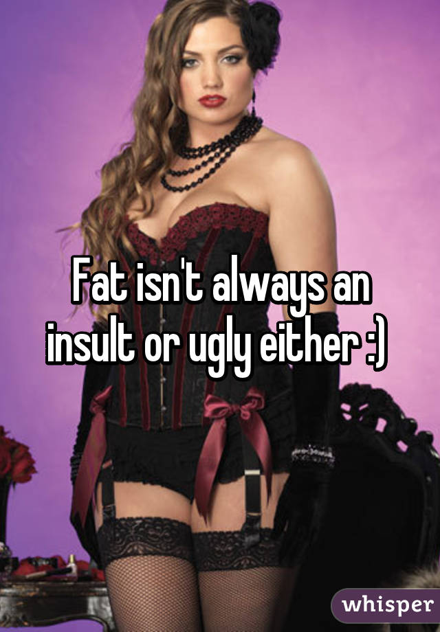 Fat isn't always an insult or ugly either :) 