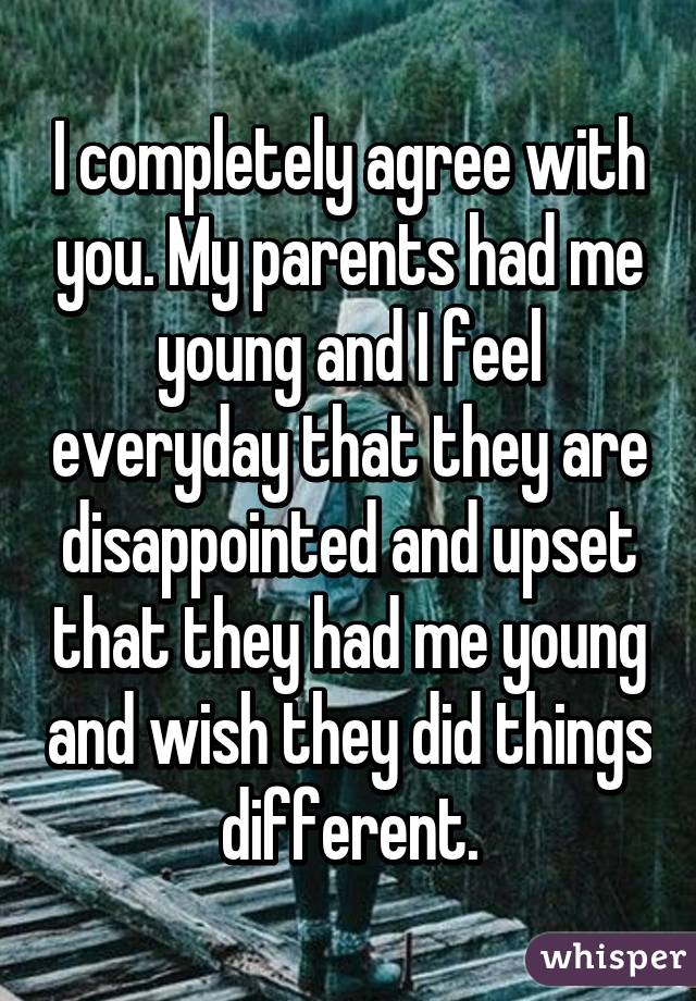 I completely agree with you. My parents had me young and I feel everyday that they are disappointed and upset that they had me young and wish they did things different.