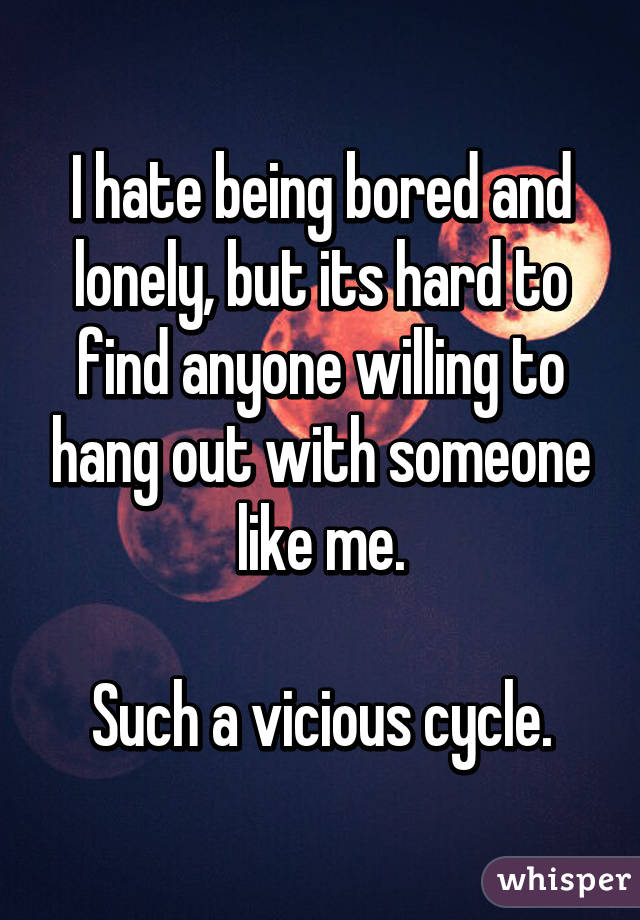 I hate being bored and lonely, but its hard to find anyone willing to hang out with someone like me.

Such a vicious cycle.