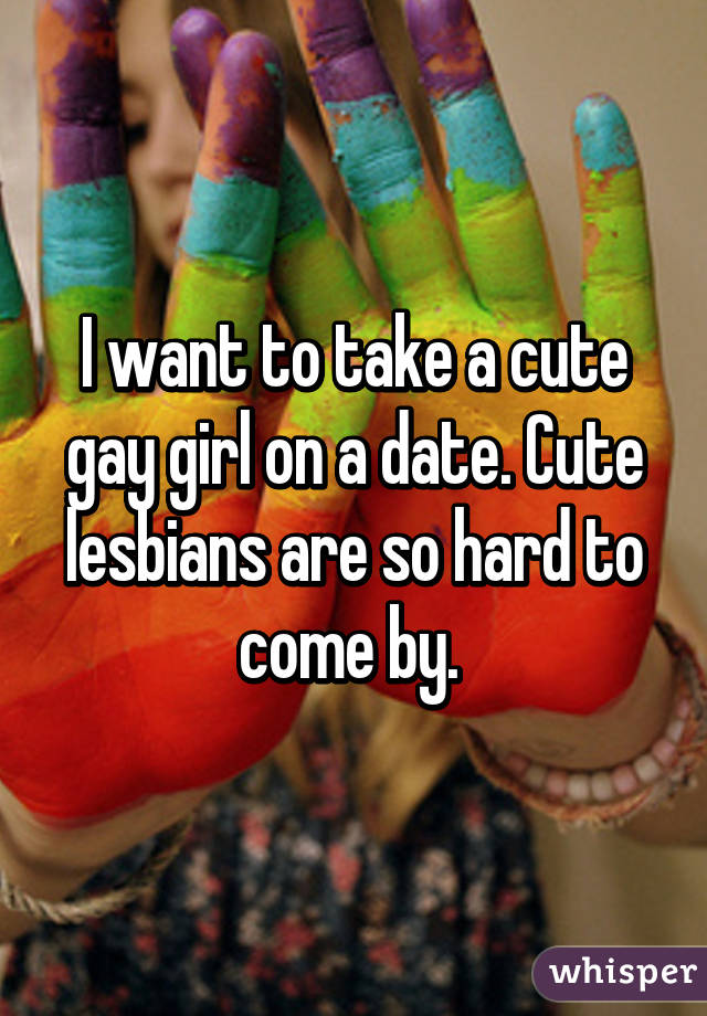 I want to take a cute gay girl on a date. Cute lesbians are so hard to come by. 