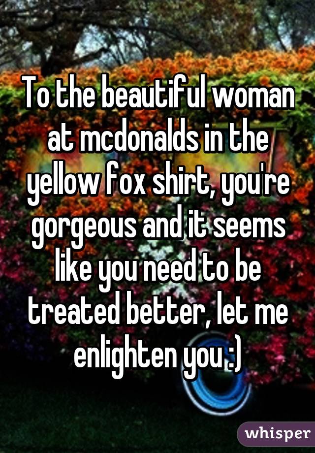 To the beautiful woman at mcdonalds in the yellow fox shirt, you're gorgeous and it seems like you need to be treated better, let me enlighten you :)