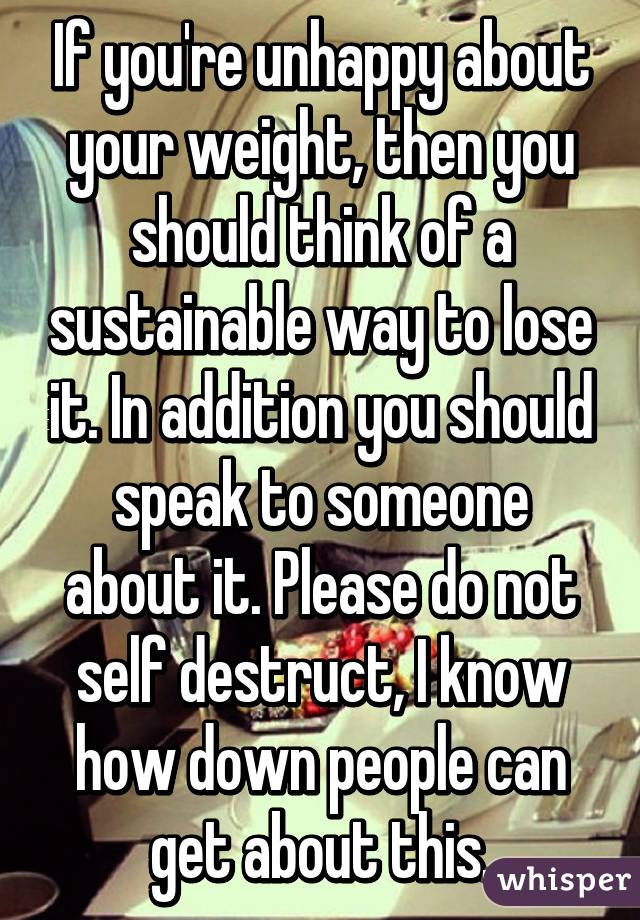 If you're unhappy about your weight, then you should think of a sustainable way to lose it. In addition you should speak to someone about it. Please do not self destruct, I know how down people can get about this.