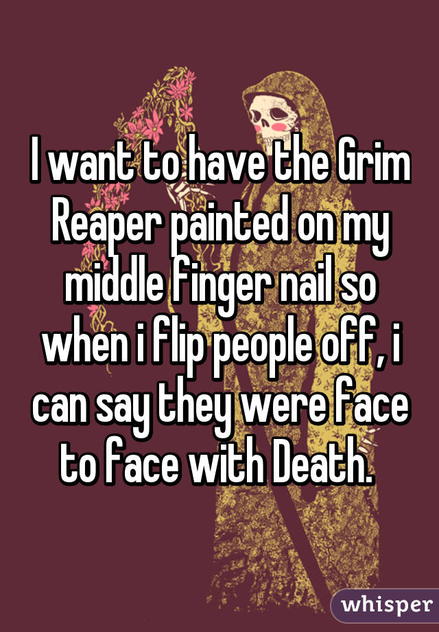 I want to have the Grim Reaper painted on my middle finger nail so when i flip people off, i can say they were face to face with Death. 