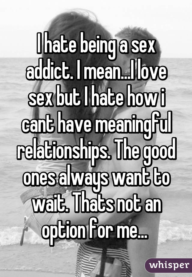 I hate being a sex addict. I mean...I love sex but I hate how i cant have meaningful relationships. The good ones always want to wait. Thats not an option for me... 