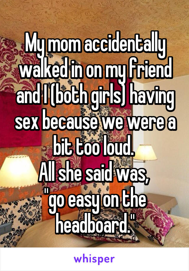 My mom accidentally walked in on my friend and I (both girls) having sex because we were a bit too loud. 
All she said was, 
"go easy on the headboard."
