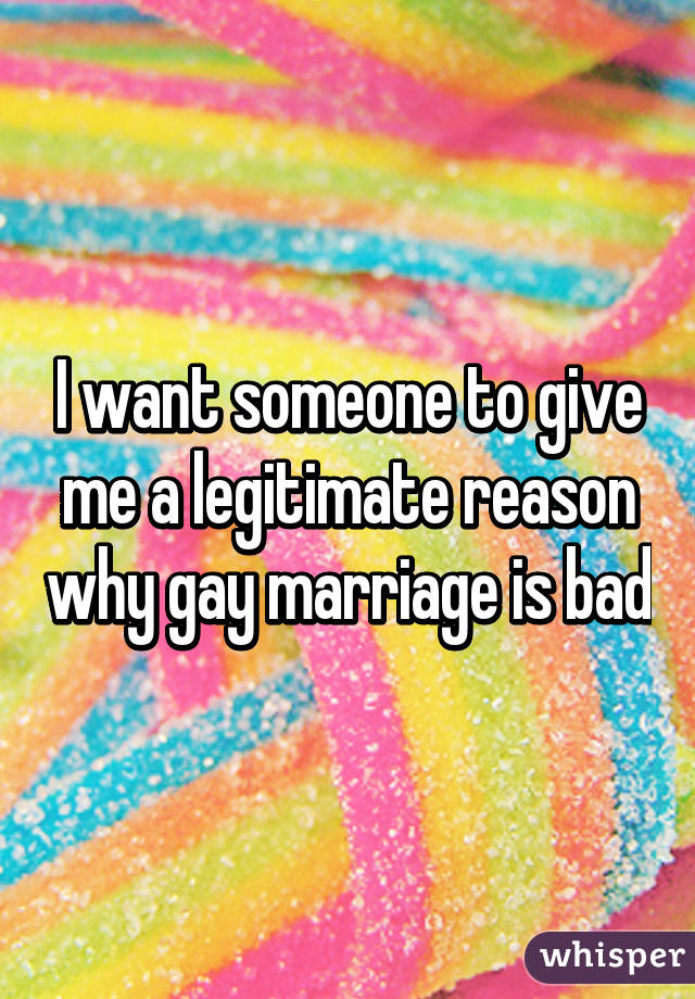 I want someone to give me a legitimate reason why gay marriage is bad