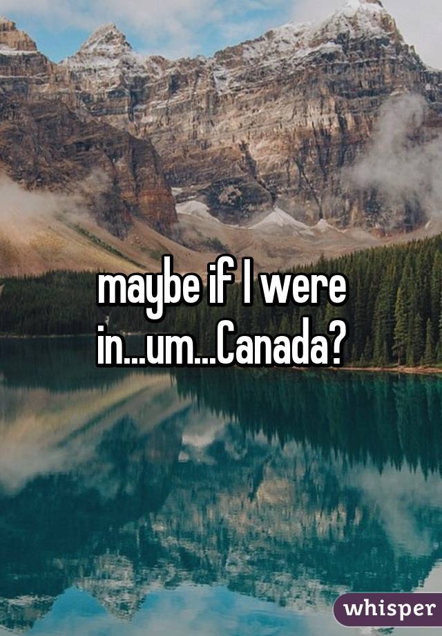 maybe if I were in...um...Canada?