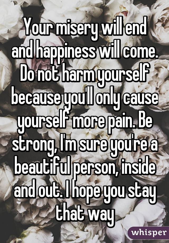 Your misery will end and happiness will come. Do not harm yourself because you'll only cause yourself more pain. Be strong, I'm sure you're a beautiful person, inside and out. I hope you stay that way