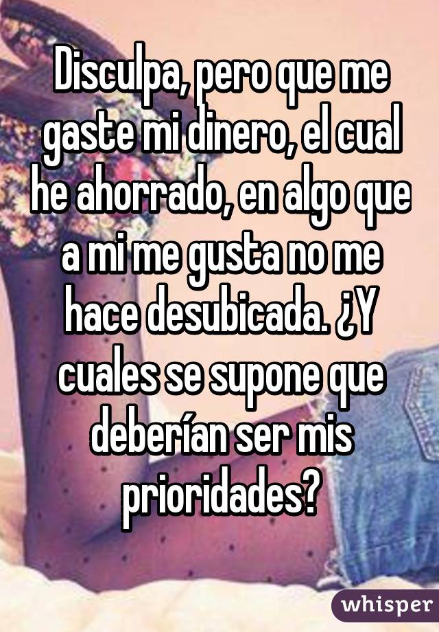 Disculpa, pero que me gaste mi dinero, el cual he ahorrado, en algo que a mi me gusta no me hace desubicada. ¿Y cuales se supone que deberían ser mis prioridades?
