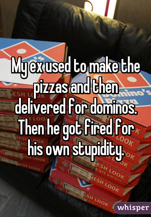 My ex used to make the pizzas and then delivered for dominos. Then he got fired for his own stupidity.