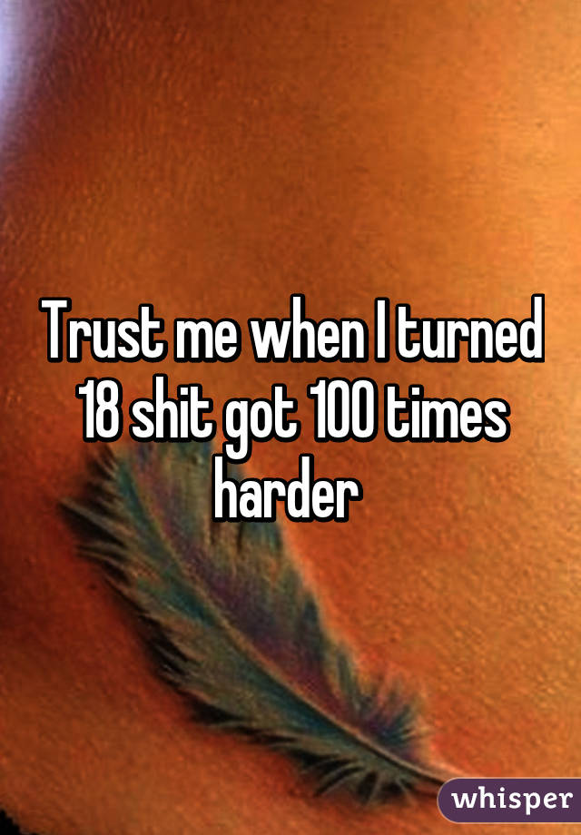 Trust me when I turned 18 shit got 100 times harder 