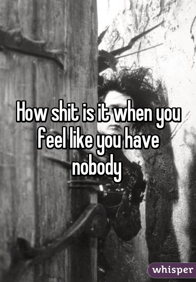 How shit is it when you feel like you have nobody 