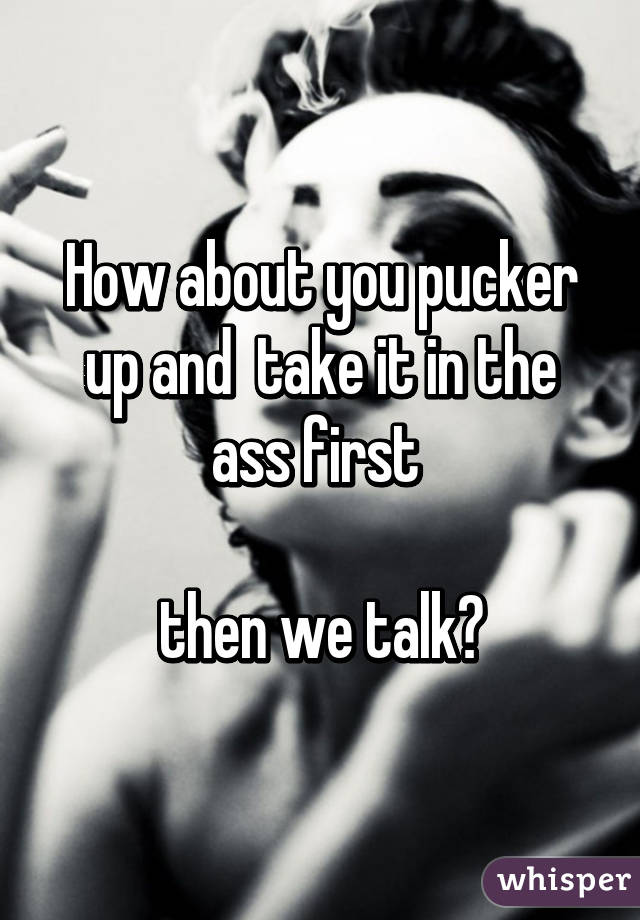 How about you pucker up and  take it in the ass first 

then we talk😉