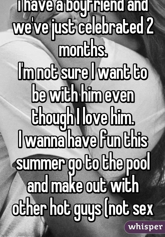 i have a boyfriend and we've just celebrated 2 months.
I'm not sure I want to be with him even though I love him.
I wanna have fun this summer go to the pool and make out with other hot guys (not sex
