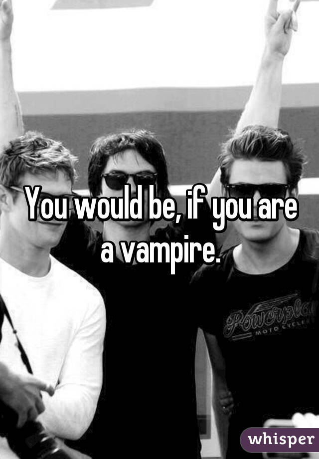 You would be, if you are a vampire.