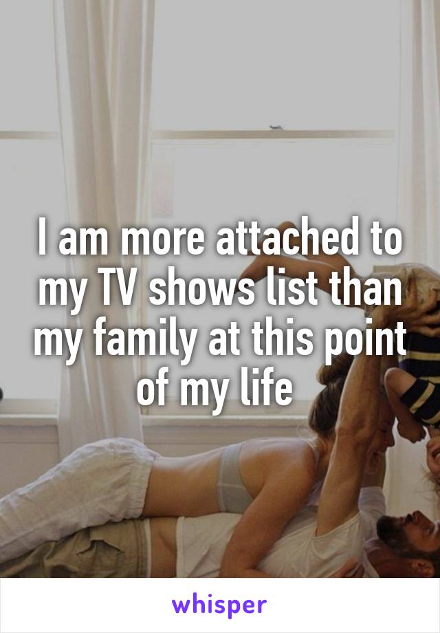 I am more attached to my TV shows list than my family at this point of my life 