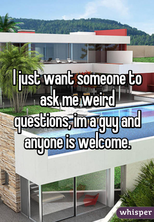 I just want someone to ask me weird questions, im a guy and anyone is welcome.