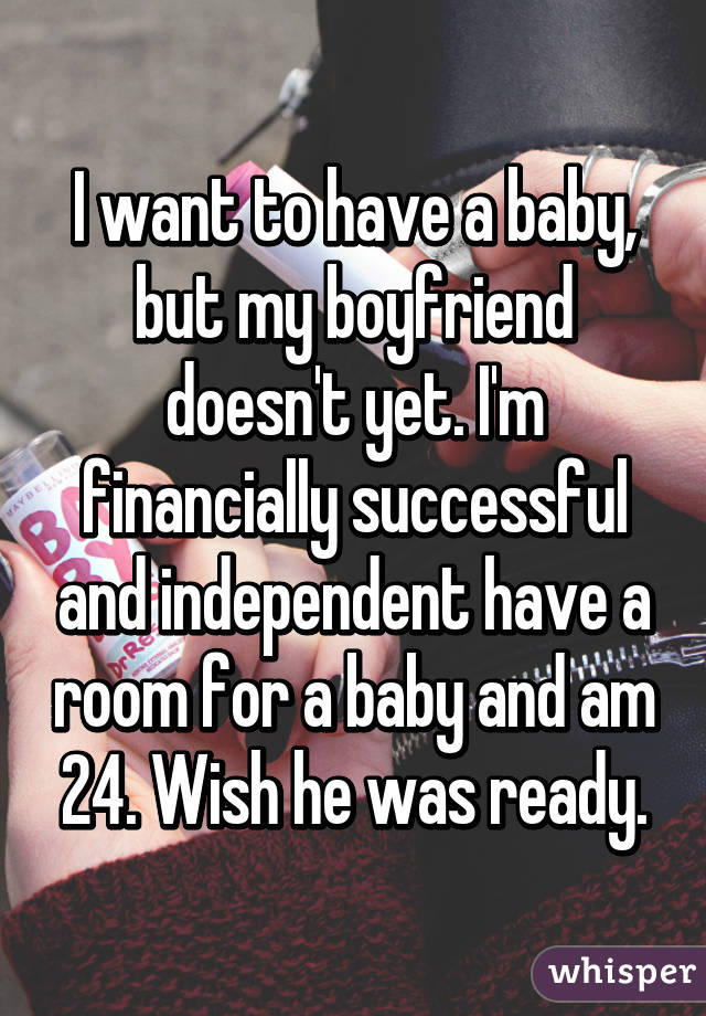 I want to have a baby, but my boyfriend doesn't yet. I'm financially successful and independent have a room for a baby and am 24. Wish he was ready.