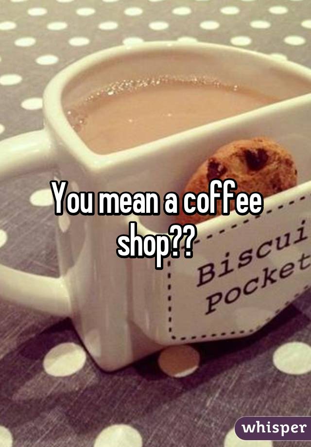 You mean a coffee shop??