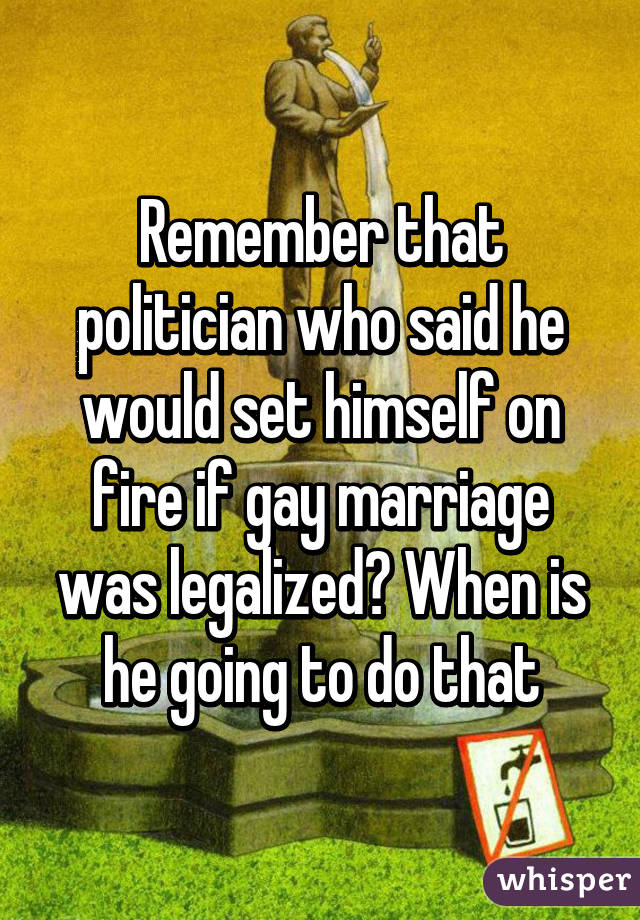 Remember that politician who said he would set himself on fire if gay marriage was legalized? When is he going to do that