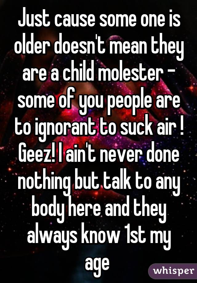 Just cause some one is older doesn't mean they are a child molester - some of you people are to ignorant to suck air ! Geez! I ain't never done nothing but talk to any body here and they always know 1st my age 