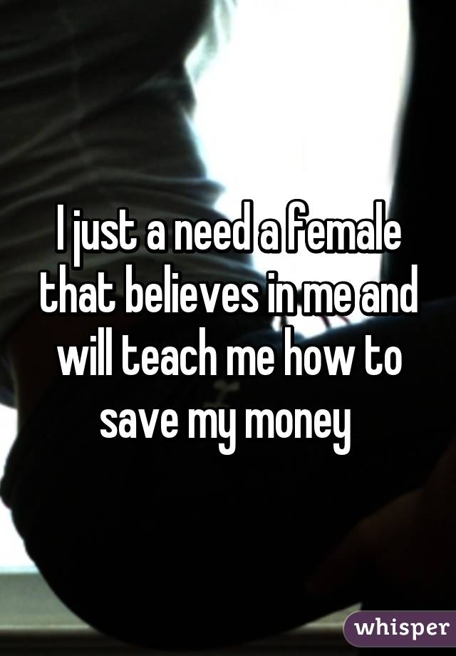 I just a need a female that believes in me and will teach me how to save my money 