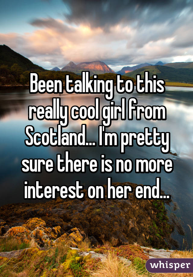 Been talking to this really cool girl from Scotland... I'm pretty sure there is no more interest on her end...