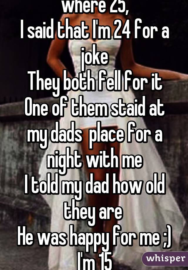 I dated 2 girls who where 25,
I said that I'm 24 for a joke
They both fell for it
One of them staid at my dads  place for a night with me
I told my dad how old they are 
He was happy for me ;)
I'm 15
