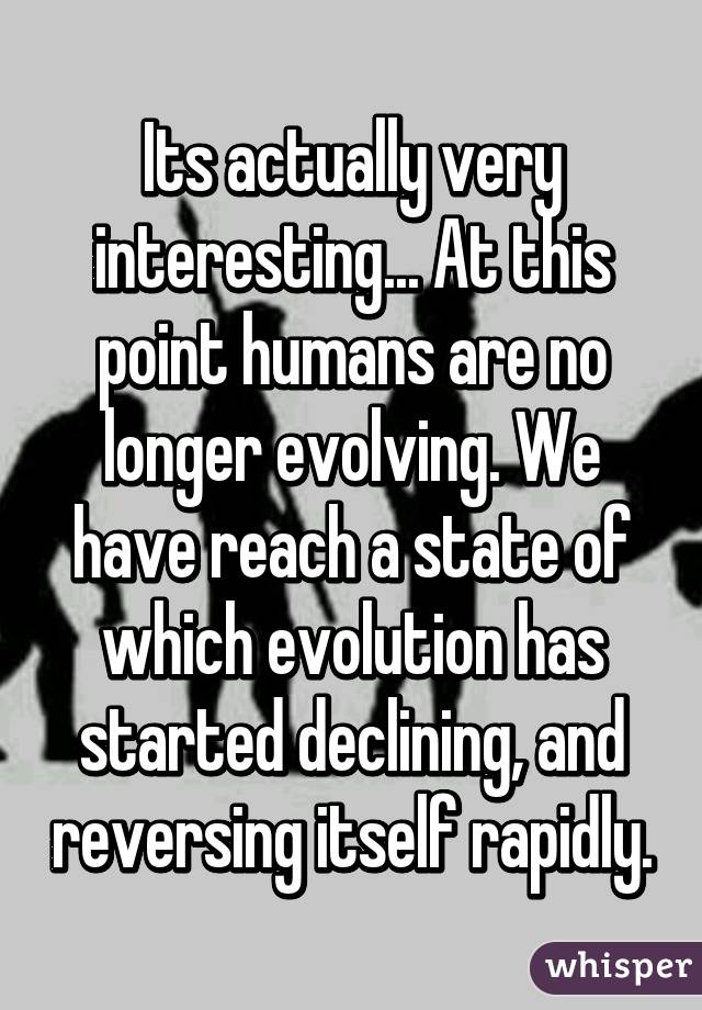 Its actually very interesting... At this point humans are no longer evolving. We have reach a state of which evolution has started declining, and reversing itself rapidly.