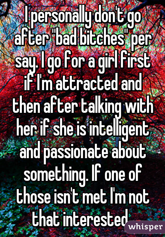 I personally don't go after "bad bitches" per say. I go for a girl first if I'm attracted and then after talking with her if she is intelligent and passionate about something. If one of those isn't met I'm not that interested. 