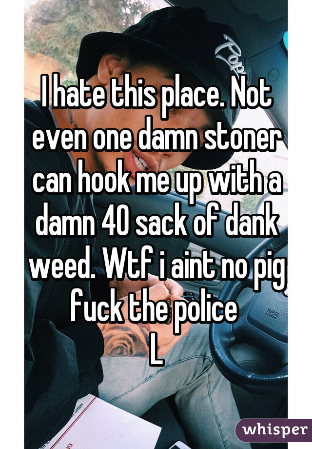 I hate this place. Not even one damn stoner can hook me up with a damn 40 sack of dank weed. Wtf i aint no pig fuck the police 
L