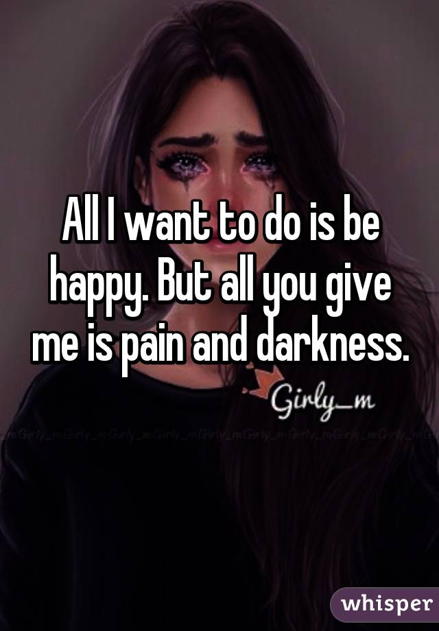 All I want to do is be happy. But all you give me is pain and darkness. 