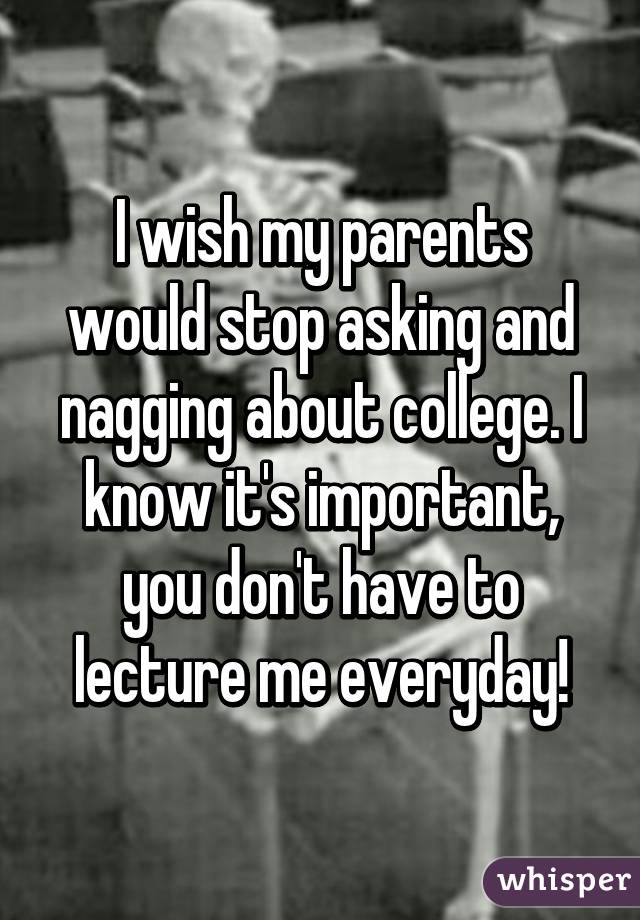 I wish my parents would stop asking and nagging about college. I know it's important, you don't have to lecture me everyday!