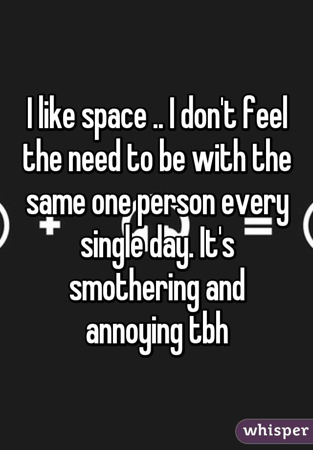 I like space .. I don't feel the need to be with the same one person every single day. It's smothering and annoying tbh