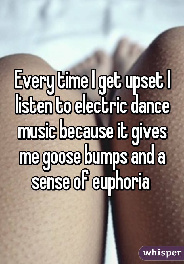 Every time I get upset I listen to electric dance music because it gives me goose bumps and a sense of euphoria 