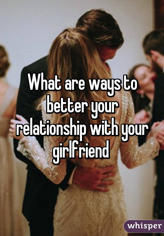 What are ways to better your relationship with your girlfriend 